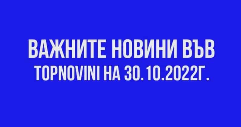 Важните новини във TOPNOVINI на 30.10.2022г.